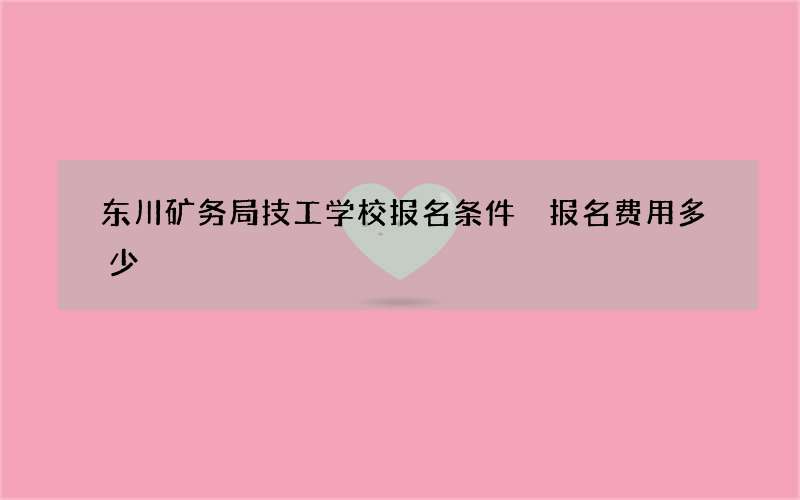 东川矿务局技工学校报名条件 报名费用多少